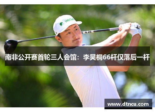 南非公开赛首轮三人会馆：李昊桐66杆仅落后一杆